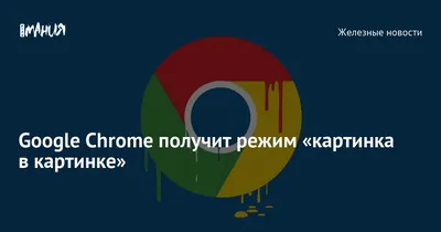 Google Chrome получит режим «картинка в картинке» — Игромания