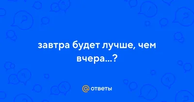 Завтра будет лучше, чем вчера…».